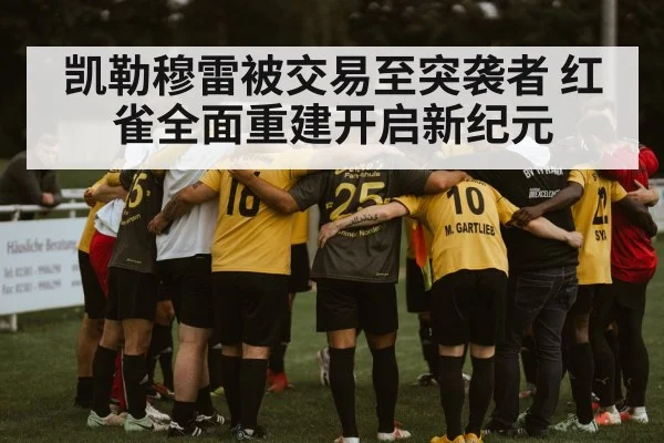 凯勒穆雷被交易至突袭者 红雀全面重建开启新纪元